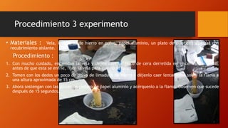 Procedimiento 3 experimento
• Materiales : Vela, limaduras de hierro en polvo, papel aluminio, un plato de plástico, y pinzas con
recubrimiento aislante.
Procedimiento :
1. Con mucho cuidado, enciendan la vela y dejen caer un poco de cera derretida en el centro del plato,
antes de que esta se enfríe, fijen la vela para que no se caiga.
2. Tomen con los dedos un poco de polvo de limadura de hierro y déjenlo caer lentamente sobre la flama a
una altura aproximada de 15 cm.
3. Ahora sostengan con las pinzas un pedazo de papel aluminio y acérquenlo a la flama. Observen que sucede
después de 15 segundos.
 