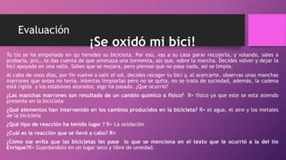 Evaluación
¡Se oxidó mi bici!
Tu tío se ha empeñado en qu heredes su bicicleta. Por eso, vas a su casa parar recojerla, y volando, sales a
probarla, pro… te das cuenta de que amenaza una tormenta, así que, sobre la marcha. Decides volver y dejar la
bici apoyada en una valla. Sabes que se mojara, pero piensas que no pasa nada, así se limpia.
Al cabo de unos días, por fin vuelve a salir el sol, decides recoger tu bici y, al acercarte, observas unas manchas
marrones que antes no tenía. Intentas limpiarlas pero no se quita, no se trata de suciedad, además, la cadena
está rígida y los eslabones atorados; algo ha pasado. ¿Que ocurrió?
¿Las manchas marrones son resultado de un cambio químico o físico? R= físico ya que este se esta asiendo
presente en la bicicleta
¿Qué elementos han intervenido en los cambios producidos en la bicicleta? R= el agua, el aire y los metales
de la bicicleta
¿Qué tipo de reacción ha tenido lugar ? R= La oxidación
¿Cuál es la reacción que se llevó a cabo? R=
¿Cómo sse evita que las bicicletas les pase lo que se menciona en el texto que le ocurrió a la del tío
Enrique?R= Guardandolo en un lugar seco y libre de umedad.
 