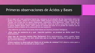 Primeras observaciones de Ácidos y Bases
• En el siglo xvll, tres químicos fueron los pioneros en el estudio de las reacciones entre los
ácidos y las bases. Johann R. Grabar(1604- 1668) preparó muchos ácidos sales, como la sal de
Claude, con la que hoy se siguen elaborando colorantes. Otto Tachenius (1620- 1690) fue el
primero en reconocer que el producto de reacción entre un ácido y una base es una sal. Por
su parte, Robert Boyle (1627- 1691) asoció el cambio de color en el jarabe de violetas con el
carácter ácido o básico de la disolución de una sustancia
Hoy sabemos que estas reacciones intervienen en muchos procesos biológicos.
• ¿Qué clase de sustancia es y qué reacción química se produce en dicho caso? R=La
neutralización
• ¿Qué tipo de reacción realizo Otto Tachenius? R=La neutralización, como cuando tienes
acides estomacal y tomas un anti- ácido este que es una base controla tu acides y el dolor
que provoca disminuye
• ¿Cómo explicas lo observado por Boyle en el jarabe de violetas? R=El observo como poco a
poco las violetas iban perdiendo su propio color
 