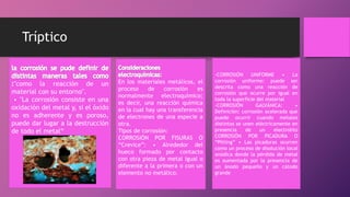 Tríptico
"como la reacción de un
material con su entorno".
• "La corrosión consiste en una
oxidación del metal y, si el óxido
no es adherente y es poroso,
puede dar lugar a la destrucción
de todo el metal“
En los materiales metálicos, el
proceso de corrosión es
normalmente electroquímico;
es decir, una reacción química
en la cual hay una transferencia
de electrones de una especie a
otra.
Tipos de corrosión:
CORROSIÓN POR FISURAS O
“Crevice”: • Alrededor del
hueco formado por contacto
con otra pieza de metal igual o
diferente a la primera o con un
elemento no metálico.
-CORROSIÓN UNIFORME • La
corrosión uniforme: puede ser
descrita como una reacción de
corrosión que ocurre por igual en
toda la superficie del material
-CORROSIÓN GALVÁNICA: •
Definición: corrosión acelerada que
puede ocurrir cuando metales
distintos se unen eléctricamente en
presencia de un electrolito
CORROSIÓN POR PICADURA O
“Pitting” • Las picaduras ocurren
como un proceso de disolución local
anódica donde la pérdida de metal
es aumentada por la presencia de
un ánodo pequeño y un cátodo
grande
 