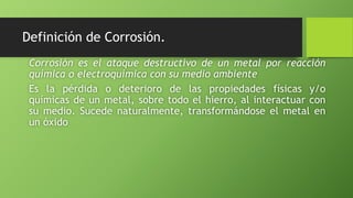 Definición de Corrosión.
Corrosión es el ataque destructivo de un metal por reacción
química o electroquímica con su medio ambiente
Es la pérdida o deterioro de las propiedades físicas y/o
químicas de un metal, sobre todo el hierro, al interactuar con
su medio. Sucede naturalmente, transformándose el metal en
un óxido
 
