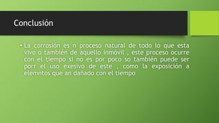 Conclusión
• La corrosión es n proceso natural de todo lo que esta
vivo o también de aquello inmóvil , este proceso ocurre
con el tiempo si no es por poco so también puede ser
porr el uso exesivo de este , como la exposición a
elemntos que an dañado con el tiempo
 