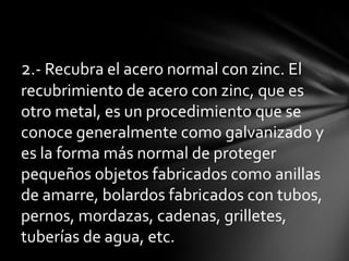 2.- Recubra el acero normal con zinc. El
recubrimiento de acero con zinc, que es
otro metal, es un procedimiento que se
conoce generalmente como galvanizado y
es la forma más normal de proteger
pequeños objetos fabricados como anillas
de amarre, bolardos fabricados con tubos,
pernos, mordazas, cadenas, grilletes,
tuberías de agua, etc.
 