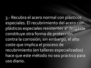 3.- Recubra el acero normal con plásticos
especiales. El recubrimiento del acero con
plásticos especiales resistentes al desgaste
constituye otra forma de protección
contra la corrosión; sin embargo, el alto
coste que implica el proceso de
recubrimiento (en talleres especializados)
hace que este método no sea práctico para
uso diario.
 