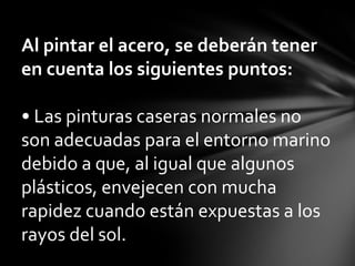 Al pintar el acero, se deberán tener
en cuenta los siguientes puntos:

• Las pinturas caseras normales no
son adecuadas para el entorno marino
debido a que, al igual que algunos
plásticos, envejecen con mucha
rapidez cuando están expuestas a los
rayos del sol.
 