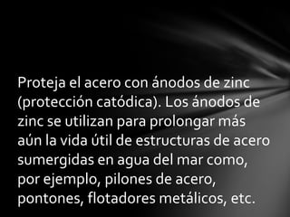 Proteja el acero con ánodos de zinc
(protección catódica). Los ánodos de
zinc se utilizan para prolongar más
aún la vida útil de estructuras de acero
sumergidas en agua del mar como,
por ejemplo, pilones de acero,
pontones, flotadores metálicos, etc.
 