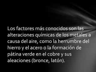 Los factores más conocidos son las
alteraciones químicas de los metales a
causa del aire, como la herrumbre del
hierro y el acero o la formación de
pátina verde en el cobre y sus
aleaciones (bronce, latón).
 