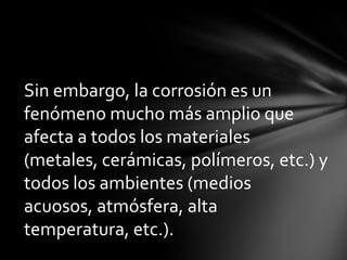 Sin embargo, la corrosión es un
fenómeno mucho más amplio que
afecta a todos los materiales
(metales, cerámicas, polímeros, etc.) y
todos los ambientes (medios
acuosos, atmósfera, alta
temperatura, etc.).
 