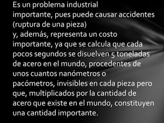 Es un problema industrial
importante, pues puede causar accidentes
(ruptura de una pieza)
y, además, representa un costo
importante, ya que se calcula que cada
pocos segundos se disuelven 5 toneladas
de acero en el mundo, procedentes de
unos cuantos nanómetros o
pacómetros, invisibles en cada pieza pero
que, multiplicados por la cantidad de
acero que existe en el mundo, constituyen
una cantidad importante.
 