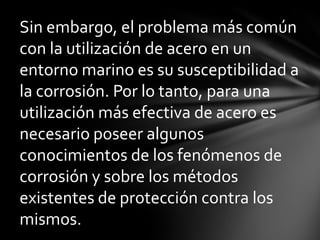 Sin embargo, el problema más común
con la utilización de acero en un
entorno marino es su susceptibilidad a
la corrosión. Por lo tanto, para una
utilización más efectiva de acero es
necesario poseer algunos
conocimientos de los fenómenos de
corrosión y sobre los métodos
existentes de protección contra los
mismos.
 