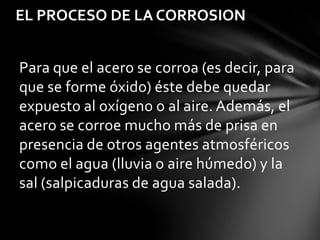 EL PROCESO DE LA CORROSION


Para que el acero se corroa (es decir, para
que se forme óxido) éste debe quedar
expuesto al oxígeno o al aire. Además, el
acero se corroe mucho más de prisa en
presencia de otros agentes atmosféricos
como el agua (lluvia o aire húmedo) y la
sal (salpicaduras de agua salada).
 