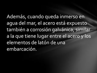 Además, cuando queda inmerso en
agua del mar, el acero está expuesto
también a corrosión galvánica, similar
a la que tiene lugar entre el acero y los
elementos de latón de una
embarcación.
 