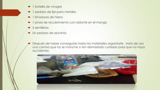  1 botella de vinagre
 1 pedazo de lija para metales
 1 limaduras de hierro
 1 pinza de recubrimiento con aislante en el mango
 5 servilletas
 Un pedazo de aluminio
 Después de haber conseguido todos los materiales organízate , trata de usa
una camisa que no se manche o ten demasiado cuidado para que no haya
accidentes
 