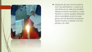  Después de eso toma la pinza
con recubrimiento y coloca el
aluminio en la vela encendida
observa como cambia su color
textura y como queda después
de lo sucedido anota lo que
paso con el aluminio recuerda
tener mucho cuidado con las
pinzas y la vela
 
