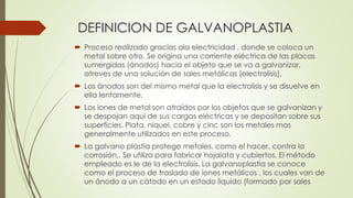 DEFINICION DE GALVANOPLASTIA
 Proceso realizado gracias ala electricidad , donde se coloca un
metal sobre otro. Se origina una corriente eléctrica de las placas
sumergidas (ánodos) hacia el objeto que se va a galvanizar,
atreves de una solución de sales metálicas (electrolisis).
 Los ánodos son del mismo metal que la electrolisis y se disuelve en
ella lentamente.
 Los iones de metal son atraídos por los objetos que se galvanizan y
se despojan aquí de sus cargas eléctricas y se depositan sobre sus
superficies. Plata, níquel, cobre y cinc son los metales mas
generalmente utilizados en este proceso.
 La galvano plastia protege metales, como el hacer, contra la
corrosión,. Se utiliza para fabricar hojalata y cubiertos. El método
empleado es le de la electrolisis. La galvanoplastia se conoce
como el proceso de traslado de iones metálicos , los cuales van de
un ánodo a un cátodo en un estado liquido (formado por sales
 