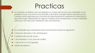 Practicas
 La corrosión se define como el deterioro a consecuencia de unos materiales no se
pueden buscar una forma mas estable o de menor energía interna siempre que la
corrosión este originada por una reacción electroquímica oxidación la velocidad a
que tiene lugar dependerá en alguna medida de la temperatura a otros materiales
sufren por una reacción mediante otros mecanismos.
 Los materiales que necesitaras para esta practica serán los siguientes :
 1cenicero de barro o de cristal grueso
 1 pedazo de luna de acero
 1 encendedor o una caja de cerillos
 1 clavo de 4 o 4.5 pulgadas
 1plato de plástico
 