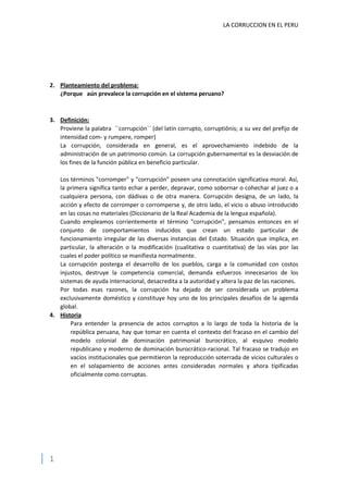 LA CORRUCCION EN EL PERU

2. Planteamiento del problema:
¿Porque aún prevalece la corrupción en el sistema peruano?

3. Definición:
Proviene la palabra ´´corrupción´´ (del latín corrupto, corruptiōnis; a su vez del prefijo de
intensidad com- y rumpere, romper)
La corrupción, considerada en general, es el aprovechamiento indebido de la
administración de un patrimonio común. La corrupción gubernamental es la desviación de
los fines de la función pública en beneficio particular.
Los términos "corromper" y "corrupción" poseen una connotación significativa moral. Así,
la primera significa tanto echar a perder, depravar, como sobornar o cohechar al juez o a
cualquiera persona, con dádivas o de otra manera. Corrupción designa, de un lado, la
acción y efecto de corromper o corromperse y, de otro lado, el vicio o abuso introducido
en las cosas no materiales (Diccionario de la Real Academia de la lengua española).
Cuando empleamos corrientemente el término "corrupción", pensamos entonces en el
conjunto de comportamientos inducidos que crean un estado particular de
funcionamiento irregular de las diversas instancias del Estado. Situación que implica, en
particular, la alteración o la modificación (cualitativa o cuantitativa) de las vías por las
cuales el poder político se manifiesta normalmente.
La corrupción posterga el desarrollo de los pueblos, carga a la comunidad con costos
injustos, destruye la competencia comercial, demanda esfuerzos innecesarios de los
sistemas de ayuda internacional, desacredita a la autoridad y altera la paz de las naciones.
Por todas esas razones, la corrupción ha dejado de ser considerada un problema
exclusivamente doméstico y constituye hoy uno de los principales desafíos de la agenda
global.
4. Historia
Para entender la presencia de actos corruptos a lo largo de toda la historia de la
república peruana, hay que tomar en cuenta el contexto del fracaso en el cambio del
modelo colonial de dominación patrimonial burocrático, al esquivo modelo
republicano y moderno de dominación burocrático-racional. Tal fracaso se tradujo en
vacíos institucionales que permitieron la reproducción soterrada de vicios culturales o
en el solapamiento de acciones antes consideradas normales y ahora tipificadas
oficialmente como corruptas.

1

 