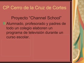 CP Cerro de la Cruz de Cortes

                                                                  Proyecto “Channel School”
                                                          Alumnado, profesorado y padres de
                                                          todo un colegio elaboren un
                                                          programa de televisión durante un
                                                                            file:///C:/Users/Ingles/Desktop/intro del programa/IMG_0595.JPG




                                                          curso escolar.
file:///C:/Users/Ingles/Desktop/intro del programa/IMG_0594.JPG
 