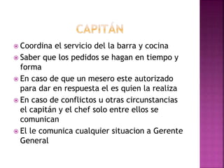  Coordina el servicio del la barra y cocina
 Saber que los pedidos se hagan en tiempo y
forma
 En caso de que un mesero este autorizado
para dar en respuesta el es quien la realiza
 En caso de conflictos u otras circunstancias
el capitán y el chef solo entre ellos se
comunican
 El le comunica cualquier situacion a Gerente
General
 