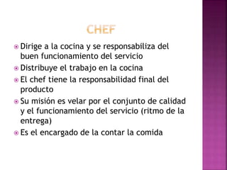  Dirige a la cocina y se responsabiliza del
buen funcionamiento del servicio
 Distribuye el trabajo en la cocina
 El chef tiene la responsabilidad final del
producto
 Su misión es velar por el conjunto de calidad
y el funcionamiento del servicio (ritmo de la
entrega)
 Es el encargado de la contar la comida
 