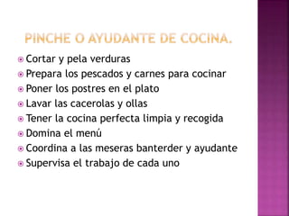  Cortar y pela verduras
 Prepara los pescados y carnes para cocinar
 Poner los postres en el plato
 Lavar las cacerolas y ollas
 Tener la cocina perfecta limpia y recogida
 Domina el menú
 Coordina a las meseras banterder y ayudante
 Supervisa el trabajo de cada uno
 