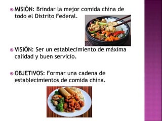 MISIÓN: Brindar la mejor comida china de
todo el Distrito Federal.
 VISIÓN: Ser un establecimiento de máxima
calidad y buen servicio.
 OBJETIVOS: Formar una cadena de
establecimientos de comida china.
 