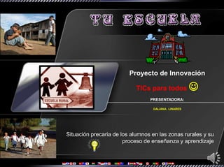 Proyecto de Innovación

                           TICs para todos          
                                 PRESENTADORA:

                                  DALIANA LINARES




Situación precaria de los alumnos en las zonas rurales y su
                       proceso de enseñanza y aprendizaje
 