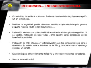 RECURSOS… INFRAESTRUCTURA


•   Conectividad de red local e Internet. Ancho de banda suficiente y buena recepción
    wifi en todo el aula.

•   Medidas de seguridad: puerta, ventanas, armario o cajón con llave para guardar
    pequeño material (DVD, lector documentos…).

•   Instalación eléctrica con potencia eléctrica suficiente e interruptor de seguridad. Si
    es posible, instalación de bajo voltaje . Otra opción: carros-cargadores de las
    baterías los portátiles.

•   Instalación de PDI, altavoces y videoproyector con dos conexiones: una para el
    ordenador fijo donde está el software de la PDI y otra para cuando convenga
    conectar un portátil.

•   Estanterías para almacenamiento de los PC y en su caso los carros-cargadores.

•   Sala de Informática 6x6.
 