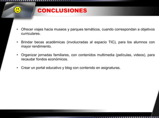 CONCLUSIONES


• Ofrecer viajes hacia museos y parques temáticos, cuando correspondan a objetivos
  curriculares.

• Brindar becas académicas (involucradas al espacio TIC), para los alumnos con
  mayor rendimiento.

• Organizar jornadas familiares, con contenidos multimedia (películas, videos), para
  recaudar fondos económicos.

• Crear un portal educativo y blog con contenido en asignaturas.
 