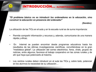 INTRODUCCIÓN…                        ALFABETIZACIÓN DIGITAL




"El problema básico no es introducir los ordenadores en la educación, sino
construir la educación en presencia del ordenador"
                                                                 (Sendov).

La utilización de las TICs en el aula y en la escuela rural es de suma importancia:

•   Permite compartir información y recursos y, además, comunicarse de una manera
    rápida y eficaz.

•    En Internet se pueden encontrar desde programas educativos hasta los
    resultados de las últimas investigaciones científicas, convirtiéndose en la gran
    "mediateca global". La utilización del correo electrónico, foros, chats, grupos de
    noticias, entre algunos; favorece el trabajo cooperativo en las zonas rurales y de
    ahí que haya que potenciarlo al máximo.

•   Los centros rurales deben introducir en el aula las TICs y, sobre todo, potenciar
    en los alumnos la necesidad de su utilización…
 