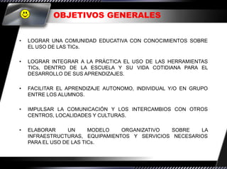 OBJETIVOS GENERALES


•   LOGRAR UNA COMUNIDAD EDUCATIVA CON CONOCIMIENTOS SOBRE
    EL USO DE LAS TICs.

•   LOGRAR INTEGRAR A LA PRÁCTICA EL USO DE LAS HERRAMIENTAS
    TICs, DENTRO DE LA ESCUELA Y SU VIDA COTIDIANA PARA EL
    DESARROLLO DE SUS APRENDIZAJES.

•   FACILITAR EL APRENDIZAJE AUTONOMO, INDIVIDUAL Y/O EN GRUPO
    ENTRE LOS ALUMNOS.

•   IMPULSAR LA COMUNICACIÓN Y LOS INTERCAMBIOS CON OTROS
    CENTROS, LOCALIDADES Y CULTURAS.

•   ELABORAR     UN      MODELO  ORGANIZATIVO  SOBRE    LA
    INFRAESTRUCTURAS, EQUIPAMIENTOS Y SERVICIOS NECESARIOS
    PARA EL USO DE LAS TICs.
 