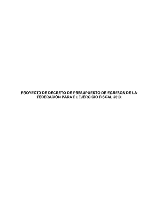  
 
 
 
 
 
 
 
 
 
 
 
 

    PROYECTO DE DECRETO DE PRESUPUESTO DE EGRESOS DE LA
          FEDERACIÓN PARA EL EJERCICIO FISCAL 2013
 