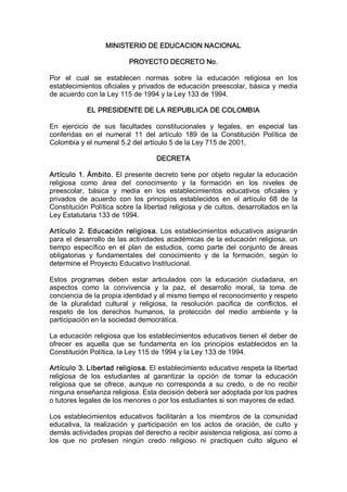 MINISTERIO DE EDUCACION NACIONAL 

                            PROYECTO DECRETO No. 

Por  el  cual  se  establecen  normas  sobre  la  educación  religiosa  en  los 
establecimientos  oficiales  y  privados de  educación  preescolar,  básica  y  media 
de acuerdo con la Ley 115 de 1994 y la Ley 133 de 1994. 

             EL PRESIDENTE DE LA REPUBLICA DE COLOMBIA 

En  ejercicio  de  sus  facultades  constitucionales  y  legales,  en  especial  las 
conferidas  en  el  numeral  11  del  artículo  189  de  la  Constitución  Política  de 
Colombia y el numeral 5.2 del artículo 5 de la Ley 715 de 2001, 

                                      DECRETA 

Artículo  1.  Ámbito.  El  presente  decreto  tiene  por  objeto  regular la  educación 
religiosa  como  área  del  conocimiento  y  la  formación  en  los  niveles  de 
preescolar,  básica  y  media  en  los  establecimientos  educativos  oficiales  y 
privados  de  acuerdo  con  los  principios  establecidos  en  el  artículo  68  de  la 
Constitución Política sobre la libertad religiosa y de cultos, desarrollados en la 
Ley Estatutaria 133 de 1994. 

Artículo  2.  Educación  religiosa.  Los  establecimientos  educativos  asignarán 
para el desarrollo de las actividades académicas de la educación religiosa, un 
tiempo  específico  en  el  plan  de  estudios,  como  parte  del  conjunto  de  áreas 
obligatorias  y  fundamentales  del  conocimiento  y  de  la  formación,  según  lo 
determine el Proyecto Educativo Institucional. 

Estos  programas  deben  estar  articulados  con  la  educación  ciudadana,  en 
aspectos  como  la  convivencia  y  la  paz,  el  desarrollo  moral,  la  toma  de 
conciencia de la propia identidad y al mismo tiempo el reconocimiento y respeto 
de  la  pluralidad  cultural  y  religiosa,  la  resolución  pacifica  de  conflictos,  el 
respeto  de  los  derechos  humanos,  la  protección  del  medio  ambiente  y  la 
participación en la sociedad democrática. 

La educación religiosa que los establecimientos educativos tienen el deber de 
ofrecer  es  aquella  que  se  fundamenta  en  los  principios  establecidos  en  la 
Constitución Política, la Ley 115 de 1994 y la Ley 133 de 1994. 

Artículo 3. Libertad religiosa. El establecimiento educativo respeta la libertad 
religiosa  de  los  estudiantes  al  garantizar  la  opción  de  tomar  la  educación 
religiosa  que  se  ofrece,  aunque  no  corresponda  a  su  credo,  o  de  no  recibir 
ninguna enseñanza religiosa. Esta decisión deberá ser adoptada por los padres 
o tutores legales de los menores o por los estudiantes si son mayores de edad. 

Los  establecimientos  educativos  facilitarán  a  los  miembros  de  la  comunidad 
educativa,  la  realización  y  participación  en  los  actos  de  oración,  de  culto  y 
demás actividades propias del derecho a recibir asistencia religiosa, así como a 
los  que  no  profesen  ningún  credo  religioso  ni  practiquen  culto  alguno  el
 