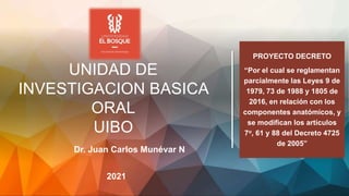 UNIDAD DE
INVESTIGACION BASICA
ORAL
UIBO
2021
Dr. Juan Carlos Munévar N
PROYECTO DECRETO
“Por el cual se reglamentan
parcialmente las Leyes 9 de
1979, 73 de 1988 y 1805 de
2016, en relación con los
componentes anatómicos, y
se modifican los artículos
7o, 61 y 88 del Decreto 4725
de 2005”
 