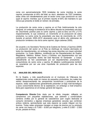 ovina con aproximadamente 7835 toneladas de carne mientras la carne
caprina corresponde al 49% del total, es decir, alrededor de 7527 toneladas,
estas cifras son desalentadoras para el sector ovino cuya producción es casi
igual al caprino mientras que el primero reporta el 64% del inventario lo que
indica que presenta el doble en número de animales.
La producción de carne ovina y caprina en el País históricamente ha sido
marginal, sin embargo la tendencia de la última década ha presentado una tasa
de crecimiento positiva para la carne caprina y para la lana con 6% y 5.1%
respectivamente, lo que evidencia un incremento en la producción de estos
productos. La carne ovina ha presentado una tasa de crecimiento de –2.5%
durante el periodo 2000–2010 alcanzando para el ultimo año volúmenes de
producción similares a los de la carne caprina. (Agro cadenas 2009).
De acuerdo a la Secretaria Técnica de la Cadena de Ovinos y Caprinos (2006)
La producción del sector en el País se distribuye de manera atomizada en
todos los departamentos, sin embargo hay zonas descritas con mayor actividad
productiva. La Costa Atlántica, constituida por los Departamentos de Guajira,
Magdalena, Atlántico, Bolívar, Sucre y Córdoba, son departamentos con una
participación importante dentro del total Nacional. El Santander y Cesar,
culturalmente se han caracterizado por ser departamentos productores y
consumidores de carne ovina y caprina. El altiplano cundiboyacense también
se caracteriza por ser una zona importante de producción para las dos
especies.
1.6. ANALISIS DEL MERCADO.
En la Guajira, y más específicamente en el municipio de Villanueva las
explotaciones ovinas están en manos de pequeños productores, los cuales han
venido desaprovechando las perspectivas económicas y productivas de la
especie, estas explotaciones generalmente presentan un bajo nivel tecnológico
y poco conocimiento técnico de la explotación, sin embargo a nivel emperico
tiene gran experiencia en el manejo general del negocio.
Competencia Directa: Esta dada por la oferta irregular; reflejada en
campesinos con pequeñas explotaciones, que obtienen y comercializan
carneros criollos por lo general de subsistencia (pan coger) dedicada al
consumo domestico y algunas empresas ganaderas vacunas que combinan
ambos sistema, aprovechando que esta especie se puede integrar con los
bovinos. Todas estas empresas manejan un rango de precios por su producto
de carne con hueso a $ 7.500 – 8.000 por kilogramo, y entre $ 2.000 – 2.500
en pie, pesado en finca.
 