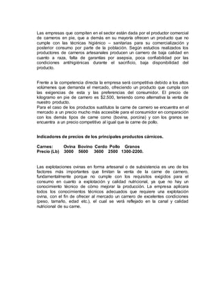 Las empresas que compiten en el sector están dada por el productor comercial
de carneros en pie, que a demás en su mayoría ofrecen un producto que no
cumple con las técnicas higiénico – sanitarias para su comercialización y
posterior consumo por parte de la población. Según estudios realizados los
productores de carneros artesanales producen un carnero de baja calidad en
cuanto a raza, falta de garantías por asepsia, poca confiabilidad por las
condiciones antihigiénicas durante el sacrificio, baja disponibilidad del
producto.
Frente a la competencia directa la empresa será competitiva debido a los altos
volúmenes que demanda el mercado, ofreciendo un producto que cumpla con
las exigencias de esta y las preferencias del consumidor. El precio de
kilogramo en pie de carnero es $2.500, teniendo como alternativa la venta de
nuestro producto.
Para el caso de los productos sustitutos la carne de carnero se encuentra en el
mercado a un precio mucho más accesible para el consumidor en comparación
con los demás tipos de carne como (bovina, porcina) y con los granos se
encuentra a un precio competitivo al igual que la carne de pollo.
Indicadores de precios de los principales productos cárnicos.
Carnes: Ovina Bovino Cerdo Pollo Granos
Precio (Lb) 3000 5600 3600 2500 1300-2200.
Las explotaciones ovinas en forma artesanal o de subsistencia es uno de los
factores más importantes que limitan la venta de la carne de carnero,
fundamentalmente porque no cumple con los requisitos exigidos para el
consumo en cuanto a explotación y calidad nutricional, ya que no hay un
conocimiento técnico de cómo mejorar la producción. La empresa aplicara
todos los conocimientos técnicos adecuados que requiere una explotación
ovina, con el fin de ofrecer al mercado un carnero de excelentes condiciones
(peso, tamaño, edad etc.), el cual se verá reflejado en la canal y calidad
nutricional de su carne.
 