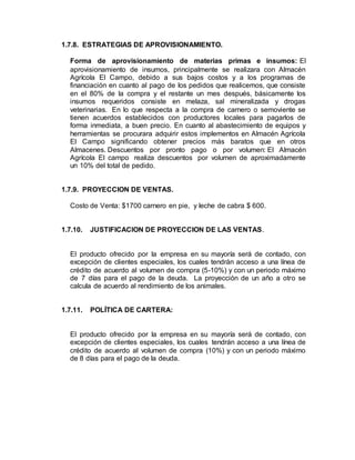 1.7.8. ESTRATEGIAS DE APROVISIONAMIENTO.
Forma de aprovisionamiento de materias primas e insumos: El
aprovisionamiento de insumos, principalmente se realizara con Almacén
Agrícola El Campo, debido a sus bajos costos y a los programas de
financiación en cuanto al pago de los pedidos que realicemos, que consiste
en el 80% de la compra y el restante un mes después, básicamente los
insumos requeridos consiste en melaza, sal mineralizada y drogas
veterinarias. En lo que respecta a la compra de carnero o semoviente se
tienen acuerdos establecidos con productores locales para pagarlos de
forma inmediata, a buen precio. En cuanto al abastecimiento de equipos y
herramientas se procurara adquirir estos implementos en Almacén Agrícola
El Campo significando obtener precios más baratos que en otros
Almacenes. Descuentos por pronto pago o por volumen: El Almacén
Agrícola El campo realiza descuentos por volumen de aproximadamente
un 10% del total de pedido.
1.7.9. PROYECCION DE VENTAS.
Costo de Venta: $1700 carnero en pie, y leche de cabra $ 600.
1.7.10. JUSTIFICACION DE PROYECCION DE LAS VENTAS.
El producto ofrecido por la empresa en su mayoría será de contado, con
excepción de clientes especiales, los cuales tendrán acceso a una línea de
crédito de acuerdo al volumen de compra (5-10%) y con un periodo máximo
de 7 días para el pago de la deuda. La proyección de un año a otro se
calcula de acuerdo al rendimiento de los animales.
1.7.11. POLÍTICA DE CARTERA:
El producto ofrecido por la empresa en su mayoría será de contado, con
excepción de clientes especiales, los cuales tendrán acceso a una línea de
crédito de acuerdo al volumen de compra (10%) y con un periodo máximo
de 8 días para el pago de la deuda.
 