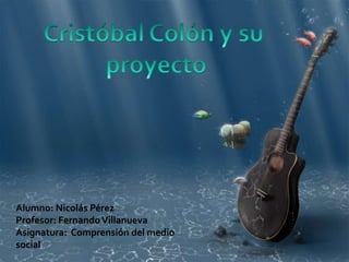 Cristóbal Colón y su  proyecto Alumno: Nicolás Pérez Profesor: Fernando Villanueva Asignatura:  Comprensión del medio social 