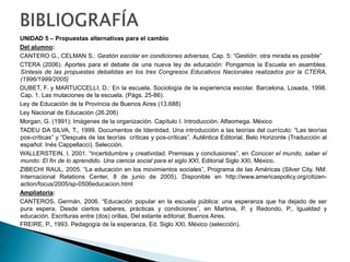 BIBLIOGRAFÍA UNIDAD 2 – La hegemonía de la Instrucción PúblicaDel alumno:BERNETTI, Jorge y Puiggrós, Adriana (1993) Cultura política y Educación (1945-1955). Tomo V. Galerna. Bs. As. (Capítulo: “Las Reformas del sistema educativo”).BOURDIEU, P. (1990) “El racismo de la inteligencia”. En: Sociología y cultura. Grijalbo. México.BOURDIEU, P. y PASSERON, J. C. 1977. La reproducción, Ed. Laia, Barcelona (ficha de Cátedra). BOURDIEU, P. y Saint Martin, M. (1998) "Las categorías del discurso profesoral." En: Propuesta Educativa, Buenos Aires No 9, No. 19. FLACSO. Buenos Aires. CASASSUS, J. (2002); Problemas de la gestión educativa en América Latina (la tensión entre los paradigmas de tipo A y de tipo B). OREALC-UNESCO, Santiago de Chile.FERNÁNDEZ LAMARRA N.; Reflexiones sobre la planificación de la educación en la Argentina y en América Latina: Evolución, crisis, desafíos y perspectivasFREIRE, P., 1973. Pedagogía del oprimido, Ed. Siglo XXI, Buenos Aires (selección).PINEAU, Pablo (1999) “Renovación, represión, cooptación. Las estrategias de la Reforma Fresco-Noble (Provincia de Buenos Aires, Década del ’30”. En: ASCOLANI, Adrián (comp.): La Educación Argentina. Estudios de Historia, Ediciones del Arca, Rosario.PUIGGROS, Adriana (1994) Imperialismo, Educación y Neoliberalismo en América Latina. Editorial Paidós, México. Capitulo 3: “Desarrollismo y Educación”Ampliatoria:BRASLAVSKY, Cecilia: La educación argentina. (1955-1980). CEAL. Buenos Aires, 1980.RODRÍGUEZ, LIDIA: Pedagogía de la liberación y educación de adultos. En Puiggrós, Adriana (direc). Historia de la Educación Argentina, Tomo VIII: Dictaduras y utopías en la historia reciente de la educación argentina (1955-1983), Galerna. Bs. As. 1997.