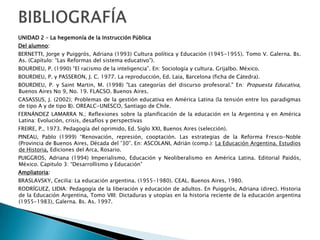 CONTENIDOSUNIDAD 1 La conformación del Sistema de Instrucción Pública Centralizado EstatalDesde la Organización Nacional hasta la Ley 1420. Figuras y Proyecto Político. El “Optimismo Pedagógico” del Siglo XIX. La educación como política de Estado. Modelos de Estado: liberalismo clásico, de bienestar, Keynesiano, neoliberal, neoconservador.  El sistema educativo como subsistema del sistema social. La institución escolar. Concepto y perspectiva histórica. Estructura y dinámica de la institución escolar. UNIDAD 2 La hegemonía de la Instrucción PúblicaColegios Normales y Colegios Nacionales: objetivo político. Resistencias y alternativas contrahegemónicas a los proyectos homogeneizantes. El desarrollismo, la teoría del Capital Humano y la educación como inversión. La educación  como componente de la organización social. Dimensiones ética, política y económica del hecho educativo. La institución escolar y sus políticas en relación a los contextos en los que está inserta. La década del ´70 y las experiencias innovadoras en educación.