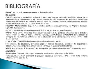 CONTENIDOSUNIDAD 3 Las políticas educativas de la última dictaduraDictadura, disciplinamiento social y apertura de la economía: Rol subsidiario del Estado respecto de la educación.La educación  como componente de la organización social. Dimensiones ética, política y económica del hecho educativo. Conflictos docentes. El Estatuto del Docente. El Sistema Educativo de la Provincia de Buenos Aires: funciones de la Dirección General de Cultura y Educación, del Consejo General de Educación, de la Subsecretaría de Educación, de las Direcciones de Rama. UNIDAD 4 La Crisis del Sistema de Instrucción PúblicaLa Transformación Educativa  en los ´90. Democracia y nuevas demandas al sistema educativo: las políticas de mejoramiento de la calidad de la educación. La Globalización como sustento ideológico del neoliberalismo. Consecuencias para la Argentina: pobreza, exclusión, fragmentación social y dualidad generalizada. La institución escolar y sus políticas en relación a los contextos en los que está inserta. Necesidad de redefinir su rol. Análisis de cohortes institucionales. Relaciones de las Instituciones Educativas con los Niveles Centrales. UNIDAD 5 Propuestas alternativas para el cambioDemocracia y nuevas demandas al sistema educativo: las políticas de mejoramiento de la calidad de la educación. Articulación interinstitucional e interrama. Las funciones sociales de la escuela: de la reproducción a la reconstrucción crítica del conocimiento y la cultura.  Nuevos compromisos de la escuela: formación crítico – constructiva, pensamiento pluralista y conciencia ciudadana para la transformación social.