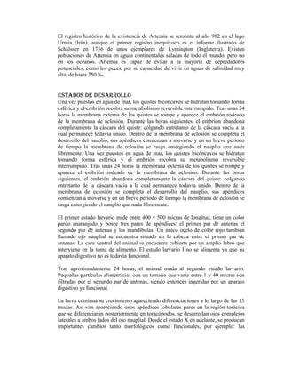 El registro histórico de la existencia de Artemia se remonta al año 982 en el lago
Urmia (Irán), aunque el primer registro inequívoco es el informe ilustrado de
Schlösser en 1756 de unos ejemplares de Lymington (Inglaterra). Existen
poblaciones de Artemia en aguas continentales saladas de todo el mundo, pero no
en los océanos. Artemia es capaz de evitar a la mayoría de depredadores
potenciales, como los peces, por su capacidad de vivir en aguas de salinidad muy
alta, de hasta 250 ‰.

Estados de Desarrollo
Una vez puestos en agua de mar, los quistes bicóncavos se hidratan tomando forma
esférica y el embrión recobra su metabolismo reversible interrumpido. Tras unas 24
horas la membrana externa de los quistes se rompe y aparece el embrión rodeado
de la membrana de aclosión. Durante las horas siguientes, el embrión abandona
completamente la cáscara del quiste: colgando entretanto de la cáscara vacia a la
cual permanece todavia unido. Dentro de la membrana de eclosión se completa el
desarrollo del nauplio, sus apéndices comienzan a moverse y en un breve periodo
de tiempo la membrana de eclosión se rasga emergiendo el nauplio que nada
libremente. Una vez puestos en agua de mar, los quistes bicóncavos se hidratan
tomando forma esférica y el embrión recobra su metabolismo reversible
interrumpido. Tras unas 24 horas la membrana externa de los quistes se rompe y
aparece el embrión rodeado de la membrana de aclosión. Durante las horas
siguientes, el embrión abandona completamente la cáscara del quiste: colgando
entretanto de la cáscara vacia a la cual permanece todavia unido. Dentro de la
membrana de eclosión se completa el desarrollo del nauplio, sus apéndices
comienzan a moverse y en un breve periodo de tiempo la membrana de eclosión se
rasga emergiendo el nauplio que nada libremente.
El primer estado larvario mide entre 400 y 500 micras de longitud, tiene un color
pardo anaranjado y posee tres pares de apéndices: el primer par de antenas el
segundo par de antenas y las mandíbulas. Un único ocelo de color rojo tambien
llamado ojo nauplial se encuentra situado en la cabeza entre el primer par de
antenas. La cara ventral del animal se encuentra cubierta por un amplio labro que
interviene en la toma de alimento. El estado larvario I no se alimenta ya que su
aparato digestivo no es todavía funcional.
Tras aproximadamente 24 horas, el animal muda al segundo estado larvario.
Pequeñas partículas alimenticias con un tamaño que varía entre 1 y 40 micras son
filtradas por el segundo par de antenas, siendo entonces ingeridas por un aparato
digestivo ya funcional.
La larva continua su crecimiento apareciendo diferenciaciones a lo largo de las 15
mudas. Así van apareciendo unos apéndices lobulares pares en la región torácica
que se diferenciarán posteriormente en toracópodos, se desarrollan ojos complejos
laterales a ambos lados del ojo nauplial. Desde el estado X en adelante, se producen
importantes cambios tanto morfológicos como funcionales, por ejemplo: las

 