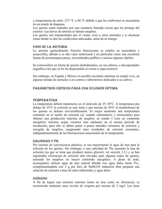 y temperaturas de entre -273 °C y 60 °C debido a que los embriones se encuentran
en un estado de diapausa.
Los quistes están rodeados por una sustancia llamada corion que los protege del
exterior. Las larvas de artemia se llaman nauplios.
Los quistes son transportados por el viento, aves u otros animales y si alcanzan
zonas donde se den las condiciones adecuadas, salen de su letargo.

Usos de la artemia
La artemia (generalmente Artemia franciscana) se emplea en acuicultura y
acuariofilia, debido a su alto valor nutricional y en partícular como una excelente
fuente de proteínaspara peces, invertebrados,anfibios e incluso algunos réptiles.
Se comercializa en forma de quistes deshidratados, ya sea enteros, o descapsulados
(aquellos a los que se les ha desprendido el corion o capa exterior).
Sin embargo, en España y México es posible encontrar artemias en estado vivo, en
algunas tiendas de animales o en centros o laboratorios dedicados a su cultivo.

Parámetros críticos para una eclosión óptima
Temperatura
La temperatura deberá mantenerse en el intervalo de 25–30°C. A temperatura por
debajo de 25°C la eclosión es más lente y por encima de 30°C el metabolismo de
los quistes se detiene irreversiblemente. Es mejor mantener una temperatura
constante en el medio de eclosión (ej. usándo calentadores y termostatos) para
obtener una producción máxima de nauplios en estado I (con un contenido
energético máximo según veremos más adelante) en el mismo periodo de
incubación; para ello se deben poner a punto métodos rutinarios de eclosión y
recogida de nauplios, asegurando unos resultados de eclosión constantes,
independientemente de las fluctuaciones estacionales de la temperatura.

Salinidad y pH
Por razones de conveniencia práctica, se usa mayormente el agua de mar para la
eclosión de los quistes. Sin embargo, a una salinidad de 5‰ aumenta la tasa de
eclosión (ya que se tiene que producir menos glicerol, ver sección 3.3.) y se han
registrados eficiencias de eclosión más elevadas para algunas cepas de quistes,
teniendo los nauplios un mayor contenido energético. A pesar de todo,
aconsejamos utilizar agua de mar natural diluida con agua dulce hasta 5%.,
complementandola con 2 g por litro de NaHCO3 industrial óbin preparar una
solución de eclosión a base de sales industriales y agua dulce

Oxígeno
A fín de lograr una eclosión máxima (tanto en tasa como en eficiencia), se
recomienda mantener unos niveles de oxígeno por encima de 2 mg/l. Las tasas

 