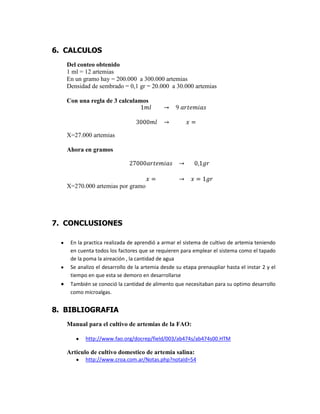 6. CALCULOS
Del conteo obtenido
1 ml = 12 artemias
En un gramo hay = 200.000 a 300.000 artemias
Densidad de sembrado = 0,1 gr = 20.000 a 30.000 artemias
Con una regla de 3 calculamos

X=27.000 artemias
Ahora en gramos

X=270.000 artemias por gramo

7. CONCLUSIONES
En la practica realizada de aprendió a armar el sistema de cultivo de artemia teniendo
en cuenta todos los factores que se requieren para emplear el sistema como el tapado
de la poma la aireación , la cantidad de agua
Se analizo el desarrollo de la artemia desde su etapa prenaupliar hasta el instar 2 y el
tiempo en que esta se demoro en desarrollarse
También se conoció la cantidad de alimento que necesitaban para su optimo desarrollo
como microalgas.

8. BIBLIOGRAFIA
Manual para el cultivo de artemias de la FAO:
http://www.fao.org/docrep/field/003/ab474s/ab474s00.HTM

Articulo de cultivo domestico de artemia salina:
http://www.croa.com.ar/Notas.php?notaId=54

 