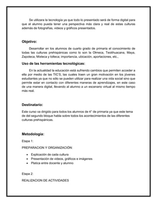 Se utilizara la tecnología ya que todo lo presentado será de forma digital para
que el alumno pueda tener una perspectiva más clara y real de estas culturas
además de fotografías, videos y gráficos presentados.



Objetivo:
     Desarrollar en los alumnos de cuarto grado de primaria el conocimiento de
todas las culturas prehispánicas como lo son la Olmeca, Teotihuacana, Maya,
Zapoteca, Mixteca y tolteca; importancia, ubicación, aportaciones, etc.,

Uso de las herramientas tecnológicas:
      En la actualidad la educación está sufriendo cambios que permiten acceder a
ella por medio de las TIC’S, las cuales traen un gran motivación en los jóvenes
estudiantes ya que no sólo se pueden utilizar para realizar una vida social sino que
permite estar en contacto con diferentes maneras de aprendizajes, en este caso
de una manera digital, llevando al alumno a un escenario virtual al mismo tiempo
más real.



Destinatario:
Este curso va dirigido para todos los alumnos de 4° de primaria ya que este tema
de del segundo bloque habla sobre todos los acontecimientos de las diferentes
culturas prehispánicas.



Metodología:
Etapa 1:

PREPARACION Y ORGANIZACIÓN:

   •   Explicación de cada cultura
   •   Presentación de videos, gráficos e imágenes
   •   Platica entre docente y alumno


Etapa 2:

REALIZACION DE ACTIVIDADES
 