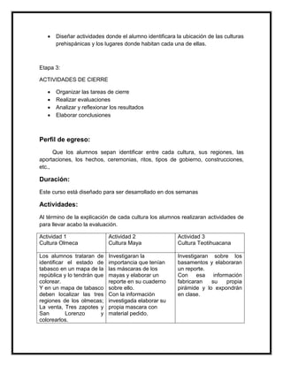 •   Diseñar actividades donde el alumno identificara la ubicación de las culturas
       prehispánicas y los lugares donde habitan cada una de ellas.



Etapa 3:

ACTIVIDADES DE CIERRE

   •   Organizar las tareas de cierre
   •   Realizar evaluaciones
   •   Analizar y reflexionar los resultados
   •   Elaborar conclusiones



Perfil de egreso:
      Que los alumnos sepan identificar entre cada cultura, sus regiones, las
aportaciones, los hechos, ceremonias, ritos, tipos de gobierno, construcciones,
etc.,

Duración:
Este curso está diseñado para ser desarrollado en dos semanas

Actividades:
Al término de la explicación de cada cultura los alumnos realizaran actividades de
para llevar acabo la evaluación.

Actividad 1                  Actividad 2                Actividad 3
Cultura Olmeca               Cultura Maya               Cultura Teotihuacana

Los alumnos trataran de      Investigaran la            Investigaran sobre los
identificar el estado de     importancia que tenían     basamentos y elaboraran
tabasco en un mapa de la     las máscaras de los        un reporte.
república y lo tendrán que   mayas y elaborar un        Con esa información
colorear.                    reporte en su cuaderno     fabricaran   su   propia
Y en un mapa de tabasco      sobre ello.                pirámide y lo expondrán
deben localizar las tres     Con la información         en clase.
regiones de los olmecas;     investigada elaborar su
La venta, Tres zapotes y     propia mascara con
San        Lorenzo       y   material pedido.
colorearlos.
 
