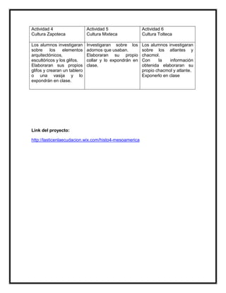 Actividad 4                   Actividad 5                Actividad 6
Cultura Zapoteca              Cultura Mixteca            Cultura Tolteca

Los alumnos investigaran      Investigaran sobre los     Los alumnos investigaran
sobre      los   elementos    adornos que usaban.        sobre los atlantes y
arquitectónicos,              Elaboraran su propio       chacmol.
escultóricos y los glifos.    collar y lo expondrán en   Con     la   información
Elaboraran sus propios        clase.                     obtenida elaboraran su
glifos y crearan un tablero                              propio chacmol y atlante.
o una vasija y lo                                        Exponerlo en clase
expondrán en clase.




Link del proyecto:

http://lasticenlaecudacion.wix.com/histo4-mesoamerica
 