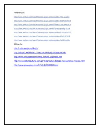 Referencias:

http://www.youtube.com/watch?feature=player_embedded&v=HVL_uzxzfzw

http://www.youtube.com/watch?feature=player_embedded&v=mrdApmwkxHI

http://www.youtube.com/watch?feature=player_embedded&v=OqbU6AZupCU

http://www.youtube.com/watch?feature=player_embedded&v=ynAHgLbx7GA

http://www.youtube.com/watch?feature=player_embedded&v=2c2QKMhkVVQ

http://www.youtube.com/watch?feature=player_embedded&v=K7xDzDZURIE

http://www.youtube.com/watch?feature=player_embedded&v=FxRfDXyeKBs

Bibliografia:

http://culturamaya.unblog.fr/

http://lalupa3.webcindario.com/culturas/los%20olmecas.htm

http://www.ensubasta.com.mx/la_cultura_zapoteca.htm

http://www.historiacultural.com/2010/02/cultura-tolteca-mesoamerica-mexico.html

http://www.arqueomex.com/S2N3nDOSIER90.html
 