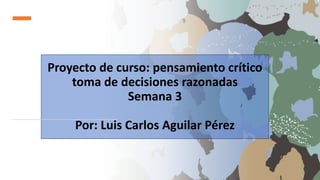 Proyecto de curso: pensamiento crítico
toma de decisiones razonadas
Semana 3
Por: Luis Carlos Aguilar Pérez
 