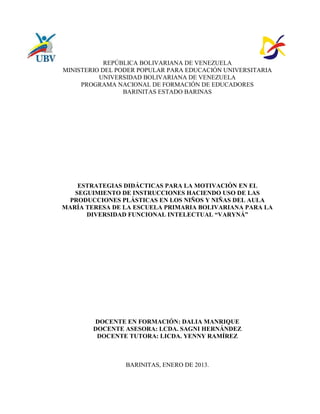 REPÚBLICA BOLIVARIANA DE VENEZUELA
MINISTERIO DEL PODER POPULAR PARA EDUCACIÓN UNIVERSITARIA
          UNIVERSIDAD BOLIVARIANA DE VENEZUELA
     PROGRAMA NACIONAL DE FORMACIÓN DE EDUCADORES
                 BARINITAS ESTADO BARINAS




    ESTRATEGIAS DIDÁCTICAS PARA LA MOTIVACIÓN EN EL
   SEGUIMIENTO DE INSTRUCCIONES HACIENDO USO DE LAS
 PRODUCCIONES PLÁSTICAS EN LOS NIÑOS Y NIÑAS DEL AULA
MARÍA TERESA DE LA ESCUELA PRIMARIA BOLIVARIANA PARA LA
      DIVERSIDAD FUNCIONAL INTELECTUAL “VARYNÁ”




        DOCENTE EN FORMACIÓN: DALIA MANRIQUE
        DOCENTE ASESORA: LCDA. SAGNI HERNÁNDEZ
         DOCENTE TUTORA: LICDA. YENNY RAMÍREZ



                 BARINITAS, ENERO DE 2013.
 